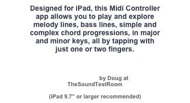 Designed for iPad, this Midi Controller 
app allows you to play and explore 
melody lines, bass lines, simple and
complex chord progressions, in major 
and minor keys, all by tapping with 
just one or two fingers.



Video Review by Doug at 
TheSoundTestRoom

(iPad 9.7” or larger recommended)