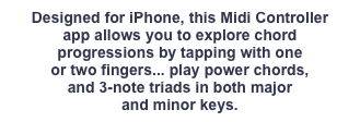 Designed for iPhone, this Midi Controller
app allows you to explore chord
progressions by tapping with one
or two fingers... play power chords,
and 3-note triads in both major
and minor keys.